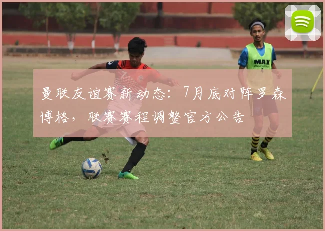 曼联友谊赛新动态：7月底对阵罗森博格，联赛赛程调整官方公告
