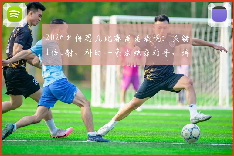 2026年何思凡比赛高光表现：关键1传1射，补时一条龙绝杀对手，详解其本场核心数据与战术价值