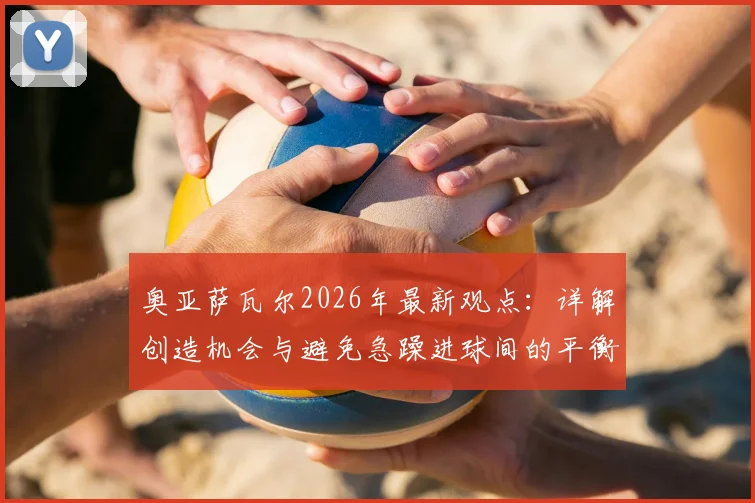 奥亚萨瓦尔2026年最新观点：详解创造机会与避免急躁进球间的平衡，球员心态是关键