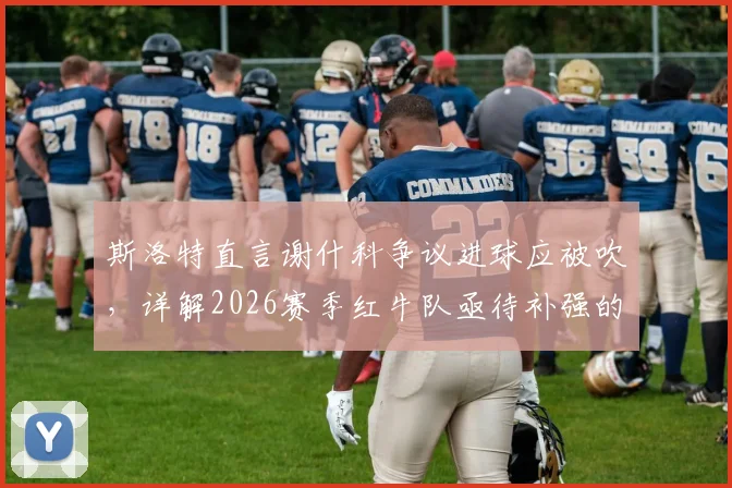 斯洛特直言谢什科争议进球应被吹,详解2026赛季红牛队亟待补强的三大战术短板
