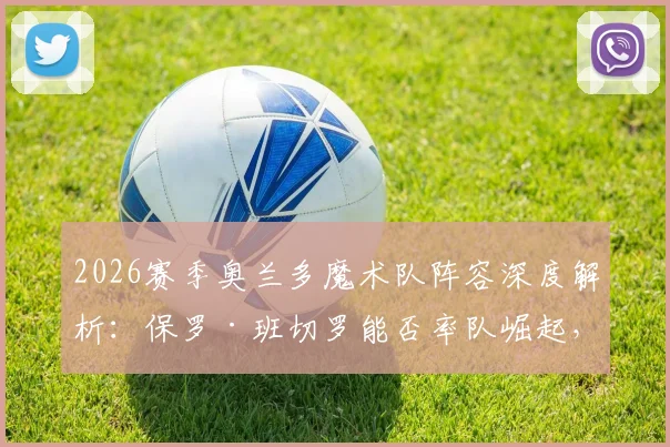 2026赛季奥兰多魔术队阵容深度解析：保罗·班切罗能否率队崛起，核心轮换与战术前景全预测