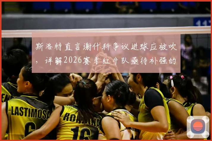 斯洛特直言谢什科争议进球应被吹，详解2026赛季红牛队亟待补强的三大战术短板