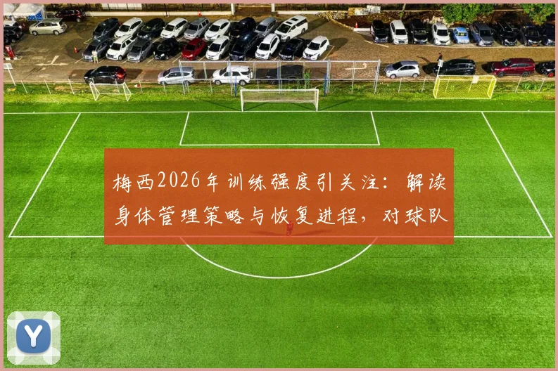 梅西2026年训练强度引关注：解读身体管理策略与恢复进程，对球队备战影响几何
