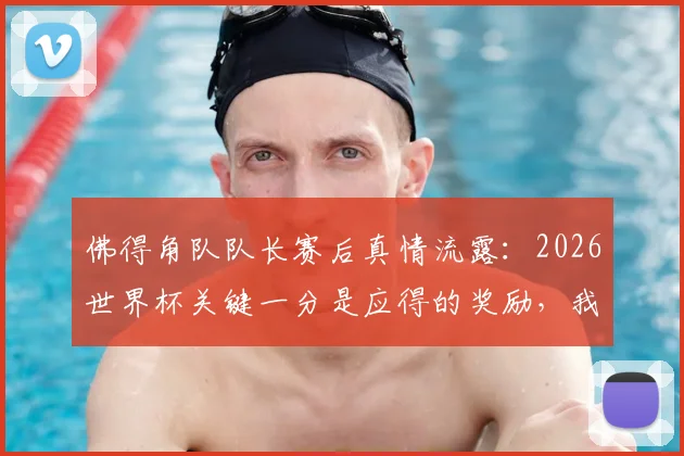 佛得角队队长赛后真情流露:2026世界杯关键一分是应得的奖励,我们凭什么配得上这场平局?