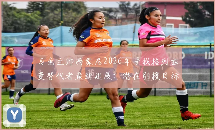 马竞主帅西蒙尼2026年寻找格列兹曼替代者最新进展:潜在引援目标分析与接班人难题解读