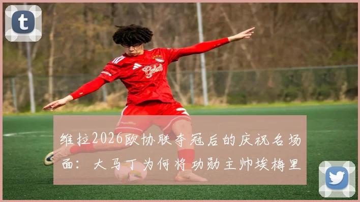 维拉2026欧协联夺冠后的庆祝名场面:大马丁为何将功勋主帅埃梅里举过头顶?深度解读背后情感与故事