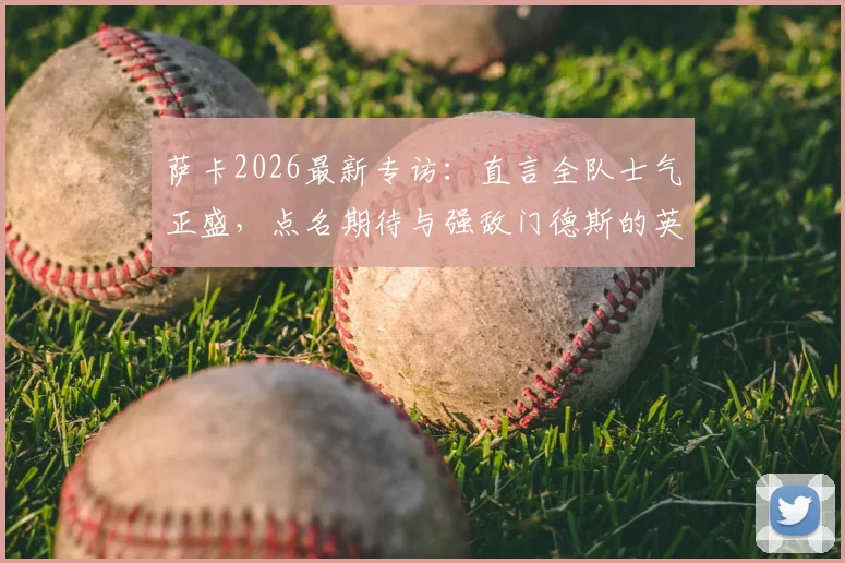 萨卡2026最新专访：直言全队士气正盛，点名期待与强敌门德斯的英超对决