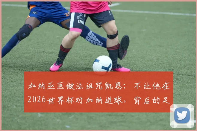 加纳巫医做法诅咒凯恩：不让他在2026世界杯对加纳进球，背后的足球信仰与超自然竞争