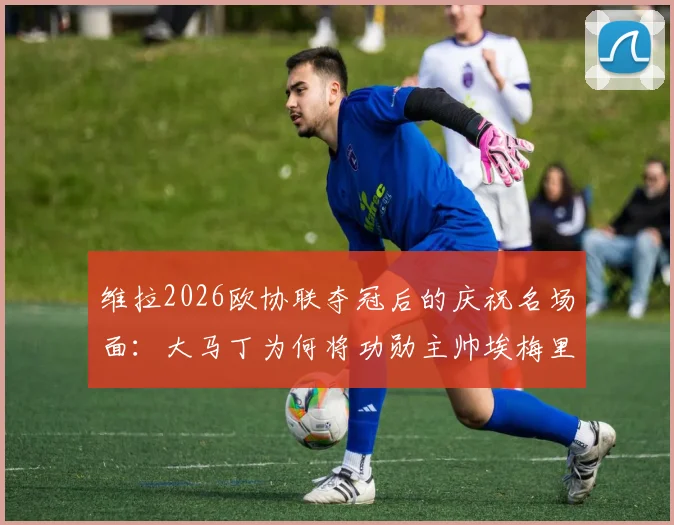 维拉2026欧协联夺冠后的庆祝名场面：大马丁为何将功勋主帅埃梅里举过头顶？深度解读背后情感与故事