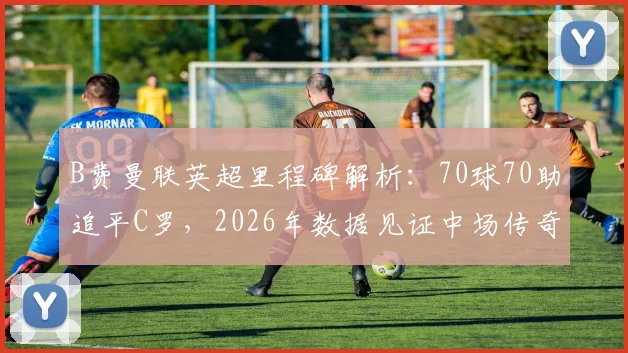 B费曼联英超里程碑解析:70球70助追平C罗,2026年数据见证中场传奇地位