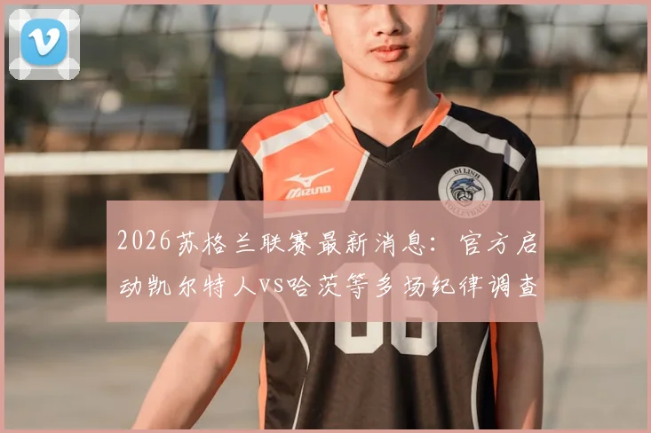 2026苏格兰联赛最新消息：官方启动凯尔特人vs哈茨等多场纪律调查，比赛结果与积分榜影响分析