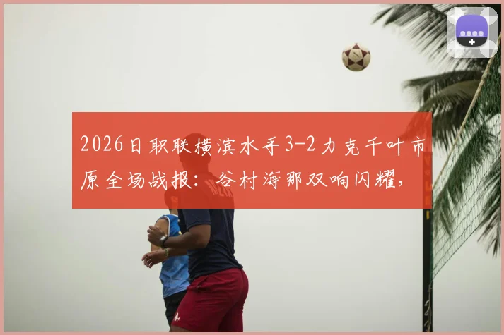 2026日职联横滨水手3-2力克千叶市原全场战报：谷村海那双响闪耀，附赛后积分榜与球员深度解析