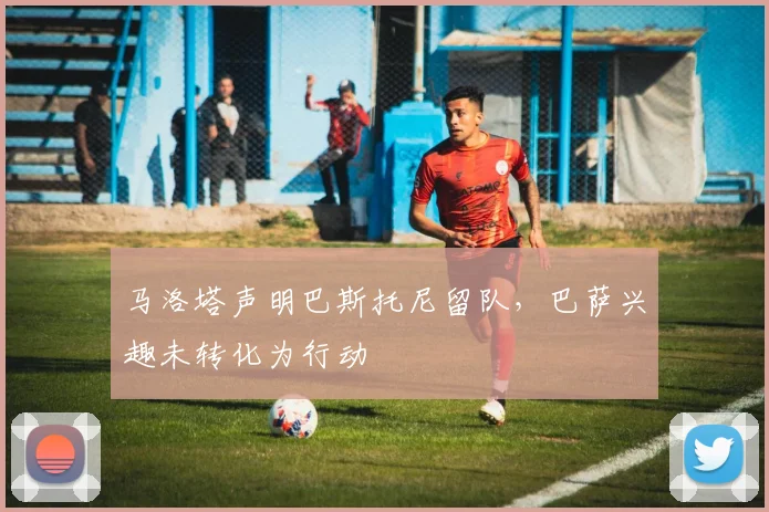 马洛塔声明巴斯托尼留队，巴萨兴趣未转化为行动