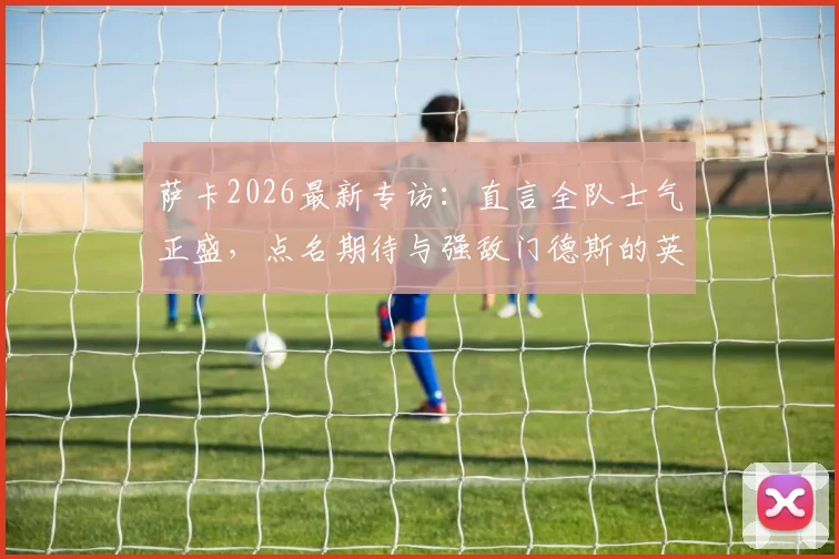 萨卡2026最新专访：直言全队士气正盛，点名期待与强敌门德斯的英超对决