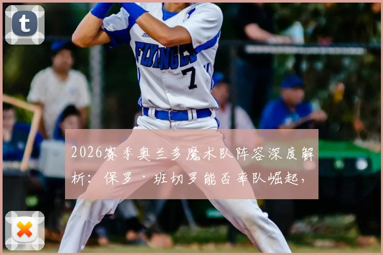 2026赛季奥兰多魔术队阵容深度解析：保罗·班切罗能否率队崛起，核心轮换与战术前景全预测