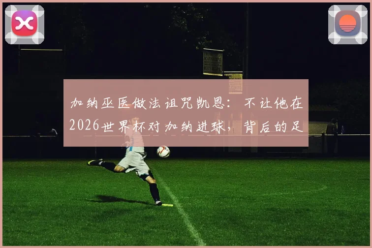 加纳巫医做法诅咒凯恩:不让他在2026世界杯对加纳进球,背后的足球信仰与超自然竞争