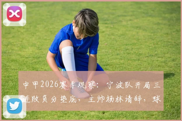 中甲2026赛季观察：宁波队开局三连败负分垫底，主帅杨林请辞，球队保级路在何方？