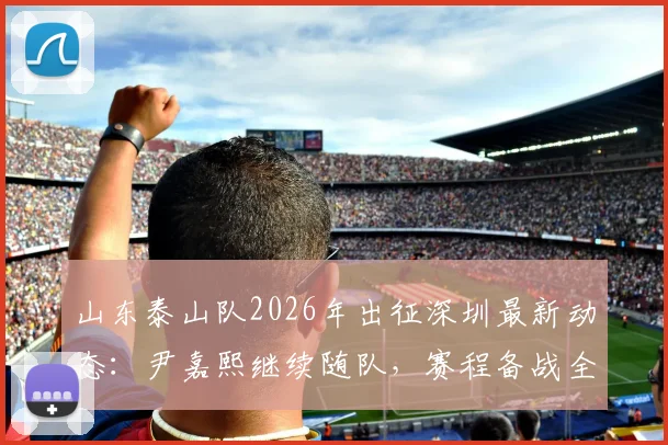 山东泰山队2026年出征深圳最新动态：尹嘉熙继续随队，赛程备战全解析