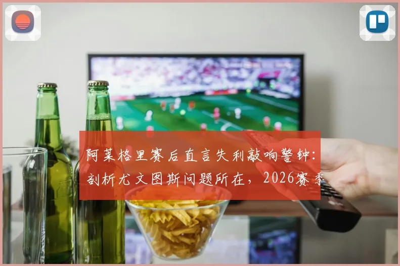 阿莱格里赛后直言失利敲响警钟：剖析尤文图斯问题所在，2026赛季十个月努力不容有失