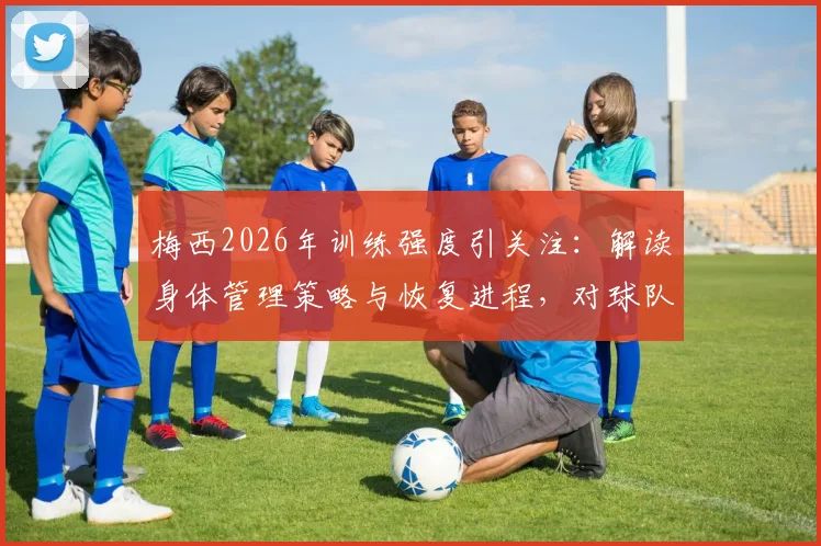 梅西2026年训练强度引关注:解读身体管理策略与恢复进程,对球队备战影响几何