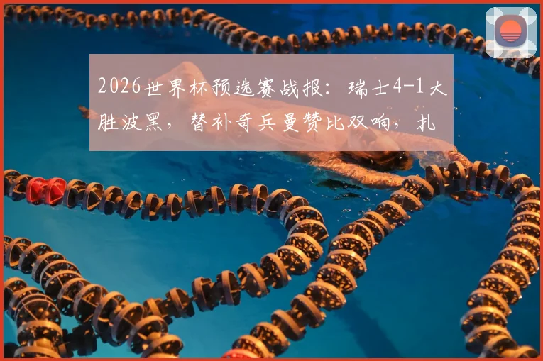 2026世界杯预选赛战报：瑞士4-1大胜波黑，替补奇兵曼赞比双响，扎卡点射建功，附战术简析