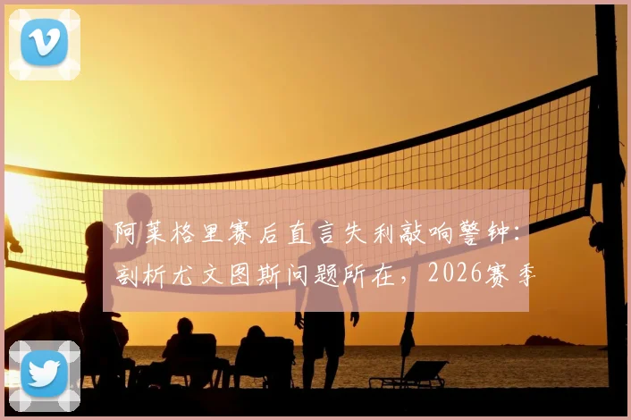 阿莱格里赛后直言失利敲响警钟：剖析尤文图斯问题所在，2026赛季十个月努力不容有失