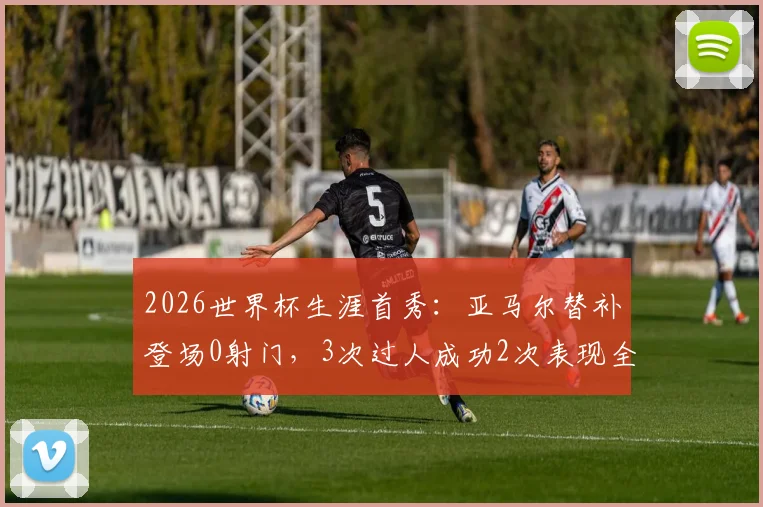 2026世界杯生涯首秀：亚马尔替补登场0射门，3次过人成功2次表现全解析