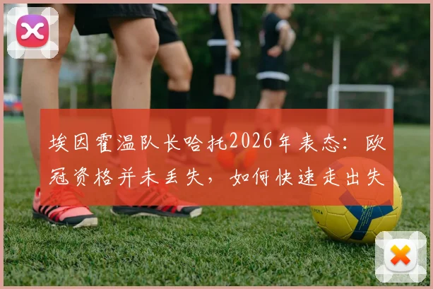 埃因霍温队长哈托2026年表态:欧冠资格并未丢失,如何快速走出失利阴影是关键
