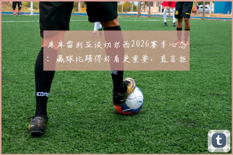 库库雷利亚谈切尔西2026赛季心态：赢球比踢得好看更重要，直言拒绝“美丽输球”