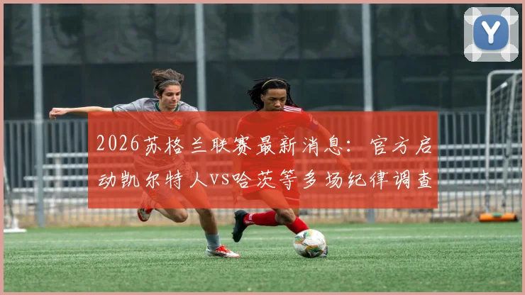 2026苏格兰联赛最新消息:官方启动凯尔特人vs哈茨等多场纪律调查,比赛结果与积分榜影响分析