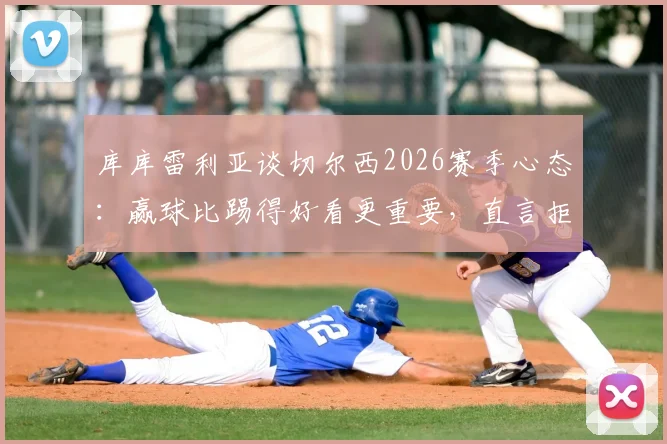 库库雷利亚谈切尔西2026赛季心态:赢球比踢得好看更重要,直言拒绝“美丽输球”