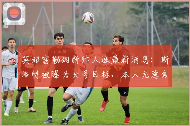 英超富勒姆新帅人选最新消息:斯洛特被曝为头号目标,本人无意匆忙决定未来去向(2026分析)